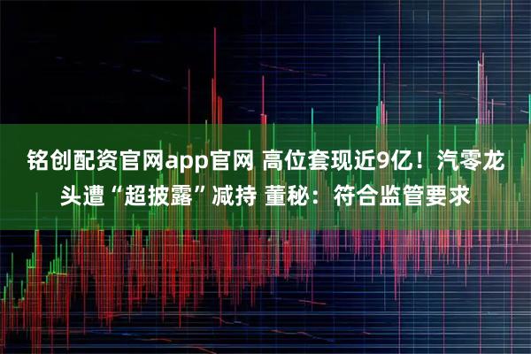 铭创配资官网app官网 高位套现近9亿！汽零龙头遭“超披露”减持 董秘：符合监管要求