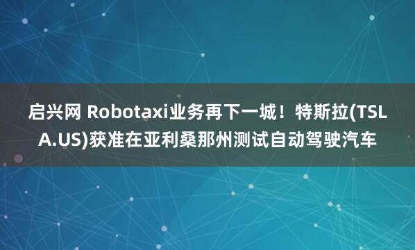启兴网 Robotaxi业务再下一城！特斯拉(TSLA.US)获准在亚利桑那州测试自动驾驶汽车