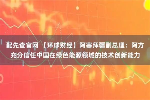 配先查官网 【环球财经】阿塞拜疆副总理：阿方充分信任中国在绿色能源领域的技术创新能力