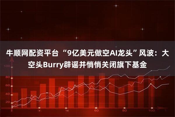 牛顺网配资平台 “9亿美元做空AI龙头”风波：大空头Burry辟谣并悄悄关闭旗下基金