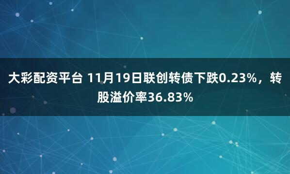 大彩配资平台 11月19日联创转债下跌0.23%，转股溢价率36.83%