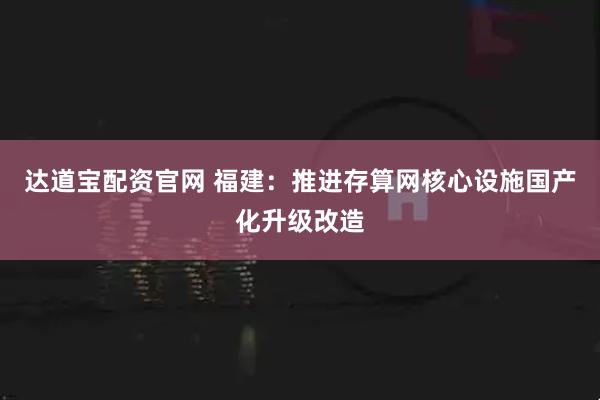 达道宝配资官网 福建：推进存算网核心设施国产化升级改造