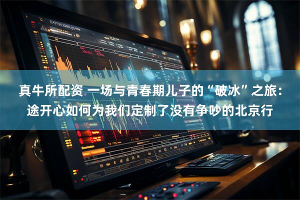 真牛所配资 一场与青春期儿子的“破冰”之旅：途开心如何为我们定制了没有争吵的北京行