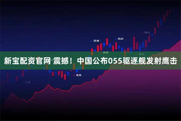新宝配资官网 震撼！中国公布055驱逐舰发射鹰击