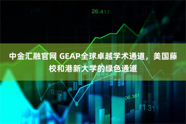 中金汇融官网 GEAP全球卓越学术通道，美国藤校和港新大学的绿色通道