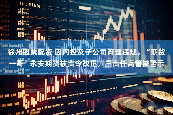徐州股票配资 因内控及子公司管理违规，“期货一哥”永安期货被责令改正，三责任高管被警示